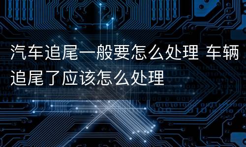 汽车追尾一般要怎么处理 车辆追尾了应该怎么处理