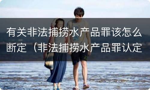 有关非法捕捞水产品罪该怎么断定（非法捕捞水产品罪认定）