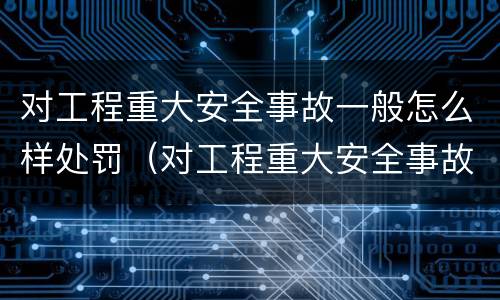 对工程重大安全事故一般怎么样处罚（对工程重大安全事故一般怎么样处罚呢）