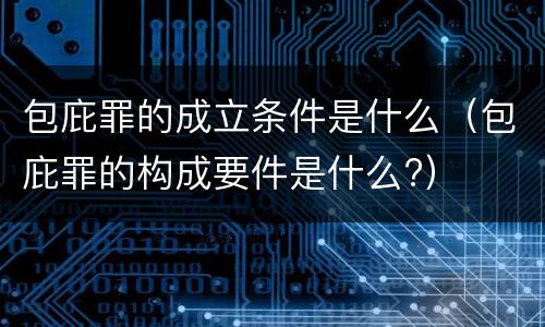 包庇罪的成立条件是什么（包庇罪的构成要件是什么?）