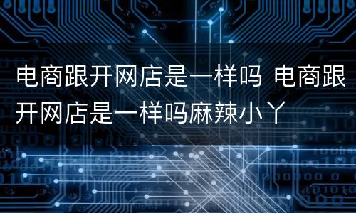 电商跟开网店是一样吗 电商跟开网店是一样吗麻辣小丫