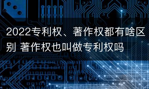 2022专利权、著作权都有啥区别 著作权也叫做专利权吗