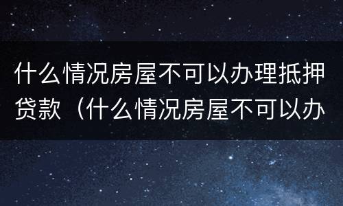 什么情况房屋不可以办理抵押贷款（什么情况房屋不可以办理抵押贷款业务）