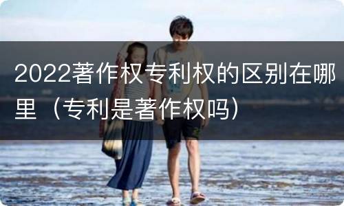 2022著作权专利权的区别在哪里（专利是著作权吗）