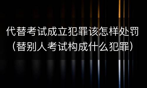 代替考试成立犯罪该怎样处罚（替别人考试构成什么犯罪）