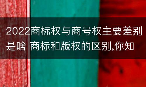 2022商标权与商号权主要差别是啥 商标和版权的区别,你知道多少?