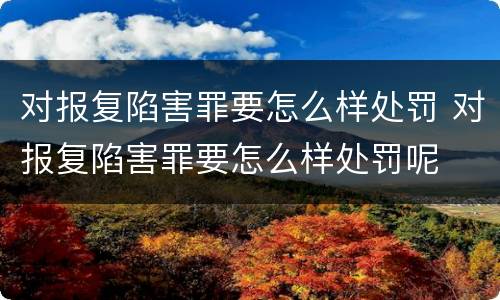 对报复陷害罪要怎么样处罚 对报复陷害罪要怎么样处罚呢