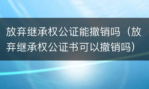 放弃继承权公证能撤销吗（放弃继承权公证书可以撤销吗）