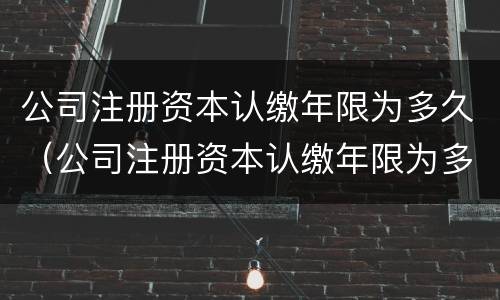 公司注册资本认缴年限为多久（公司注册资本认缴年限为多久内）