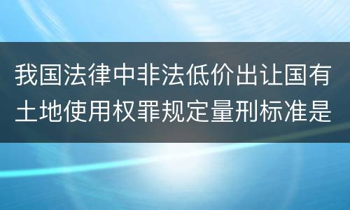 我国法律中非法低价出让国有土地使用权罪规定量刑标准是怎样