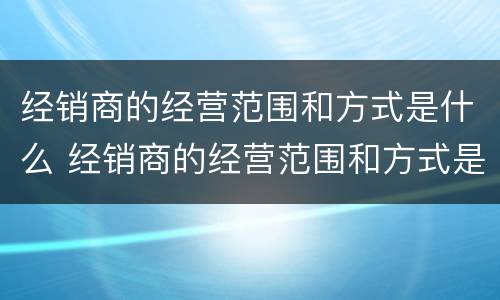 经销商的经营范围和方式是什么 经销商的经营范围和方式是什么呢