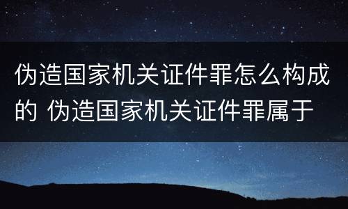 伪造国家机关证件罪怎么构成的 伪造国家机关证件罪属于