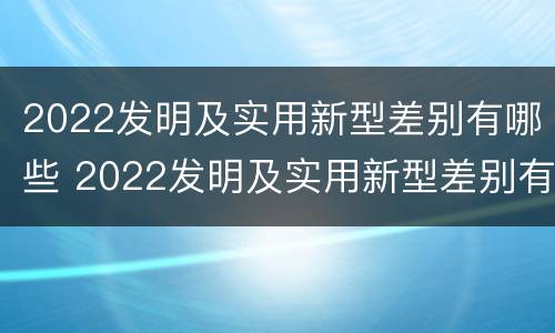2022发明及实用新型差别有哪些 2022发明及实用新型差别有哪些呢
