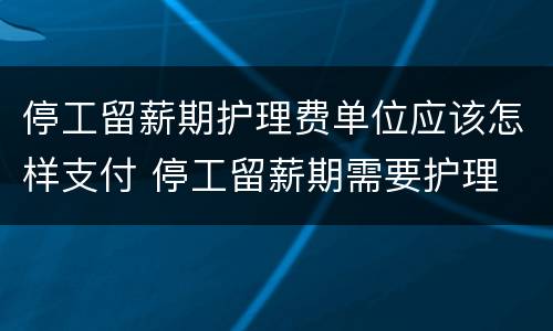 停工留薪期护理费单位应该怎样支付 停工留薪期需要护理