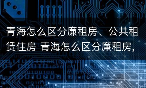 青海怎么区分廉租房、公共租赁住房 青海怎么区分廉租房,公共租赁住房和住宅