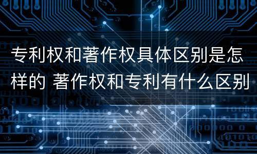 专利权和著作权具体区别是怎样的 著作权和专利有什么区别