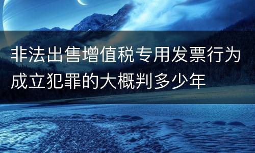 非法出售增值税专用发票行为成立犯罪的大概判多少年