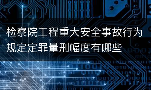 检察院工程重大安全事故行为规定定罪量刑幅度有哪些