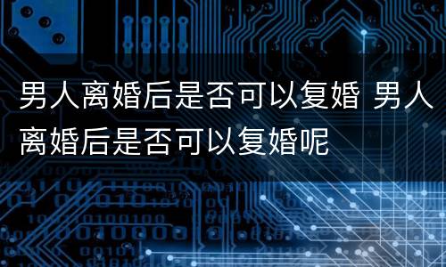 男人离婚后是否可以复婚 男人离婚后是否可以复婚呢