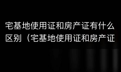 宅基地使用证和房产证有什么区别（宅基地使用证和房产证的区别）