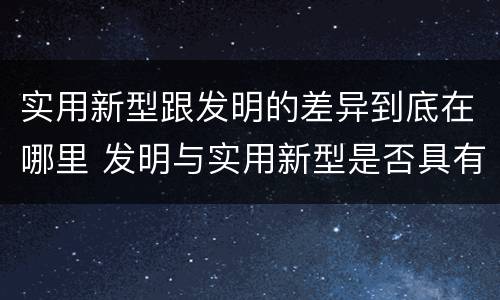 实用新型跟发明的差异到底在哪里 发明与实用新型是否具有实用性