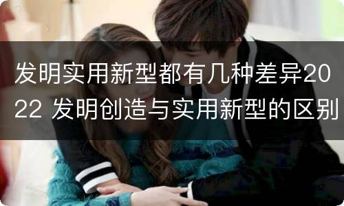 发明实用新型都有几种差异2022 发明创造与实用新型的区别