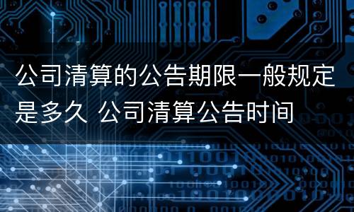 公司清算的公告期限一般规定是多久 公司清算公告时间