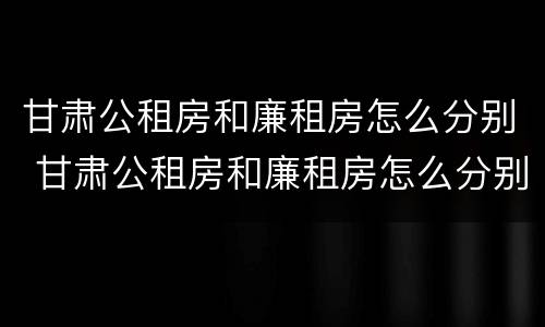 甘肃公租房和廉租房怎么分别 甘肃公租房和廉租房怎么分别的