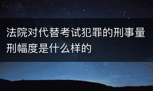法院对代替考试犯罪的刑事量刑幅度是什么样的