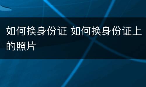 如何换身份证 如何换身份证上的照片