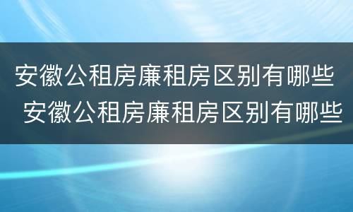 安徽公租房廉租房区别有哪些 安徽公租房廉租房区别有哪些呢