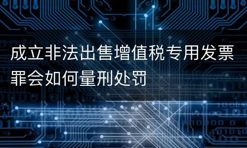 成立非法出售增值税专用发票罪会如何量刑处罚