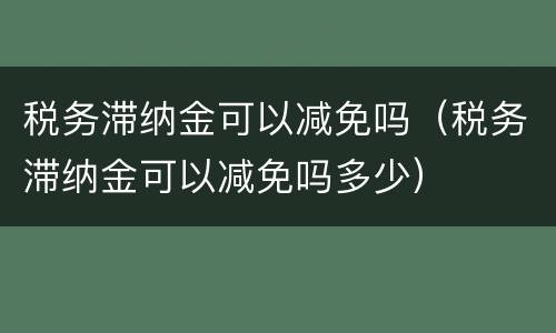 税务滞纳金可以减免吗（税务滞纳金可以减免吗多少）