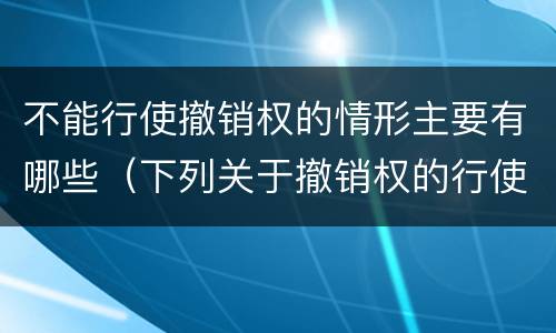 不能行使撤销权的情形主要有哪些（下列关于撤销权的行使）