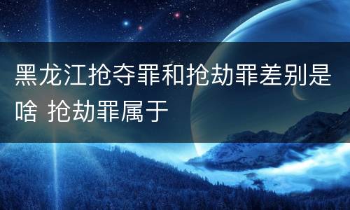 黑龙江抢夺罪和抢劫罪差别是啥 抢劫罪属于