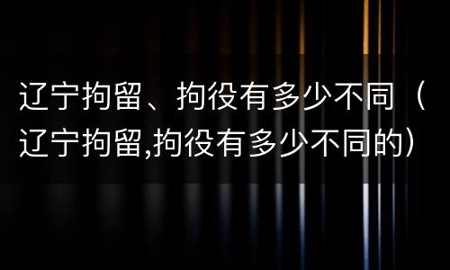 辽宁拘留、拘役有多少不同（辽宁拘留,拘役有多少不同的）