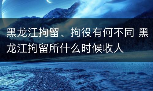 黑龙江拘留、拘役有何不同 黑龙江拘留所什么时候收人