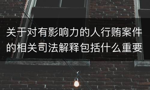 关于对有影响力的人行贿案件的相关司法解释包括什么重要内容