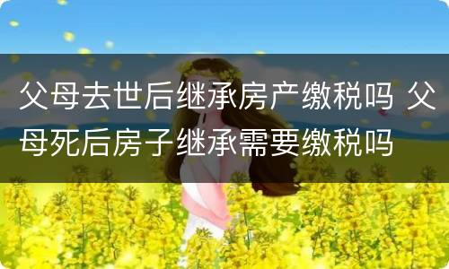 父母去世后继承房产缴税吗 父母死后房子继承需要缴税吗