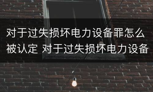 对于过失损坏电力设备罪怎么被认定 对于过失损坏电力设备罪怎么被认定为