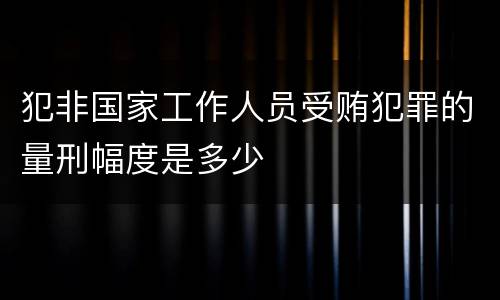 犯非国家工作人员受贿犯罪的量刑幅度是多少