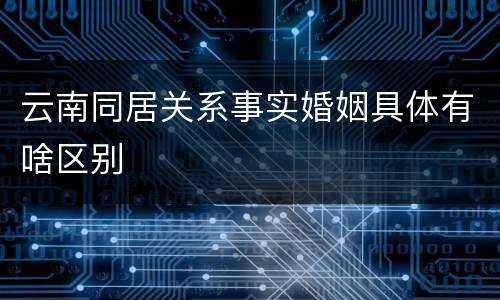 云南同居关系事实婚姻具体有啥区别