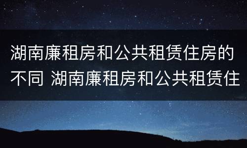 湖南廉租房和公共租赁住房的不同 湖南廉租房和公共租赁住房的不同点