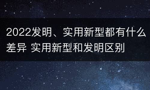 2022发明、实用新型都有什么差异 实用新型和发明区别