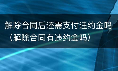 解除合同后还需支付违约金吗（解除合同有违约金吗）
