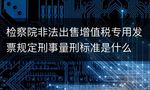 检察院非法出售增值税专用发票规定刑事量刑标准是什么