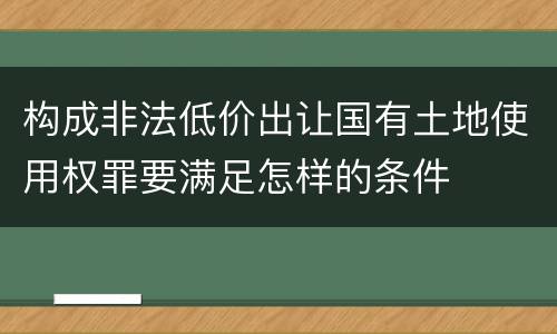 构成非法低价出让国有土地使用权罪要满足怎样的条件