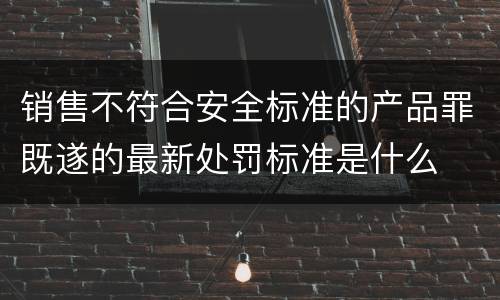 销售不符合安全标准的产品罪既遂的最新处罚标准是什么