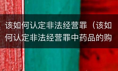 该如何认定非法经营罪（该如何认定非法经营罪中药品的购买数量）