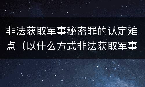 非法获取军事秘密罪的认定难点（以什么方式非法获取军事秘密的构成非法获取军事秘密罪）